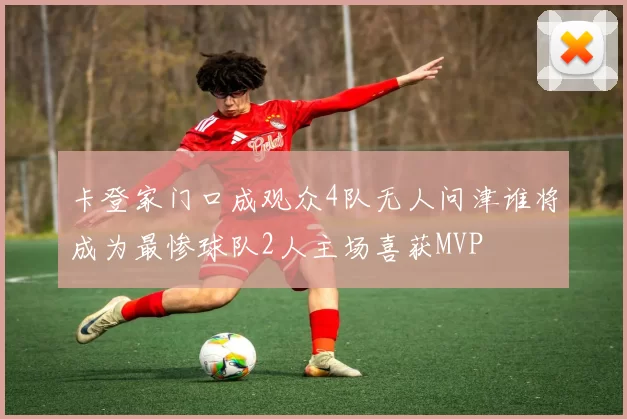 卡登家门口成观众4队无人问津谁将成为最惨球队2人主场喜获MVP