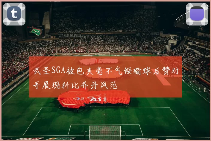 武圣SGA被包夹毫不气馁输球后赞对手展现科比乔丹风范