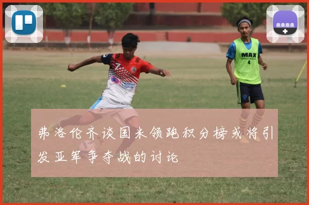 弗洛伦齐谈国米领跑积分榜或将引发亚军争夺战的讨论