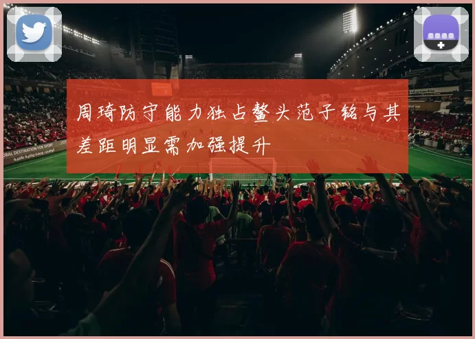 周琦防守能力独占鳌头范子铭与其差距明显需加强提升