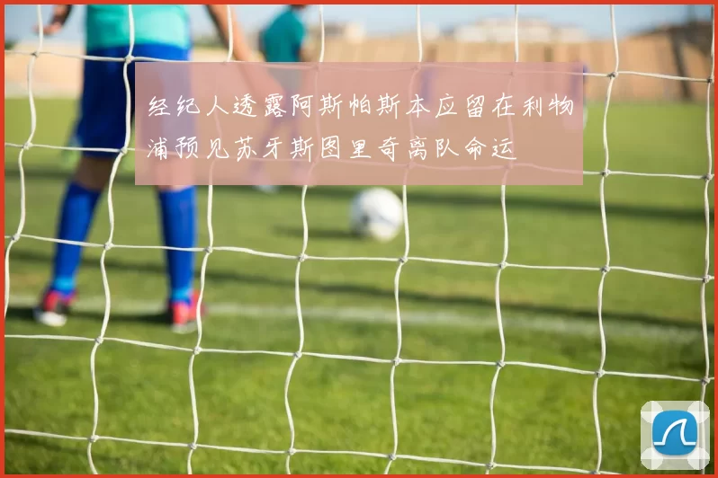 经纪人透露阿斯帕斯本应留在利物浦预见苏牙斯图里奇离队命运
