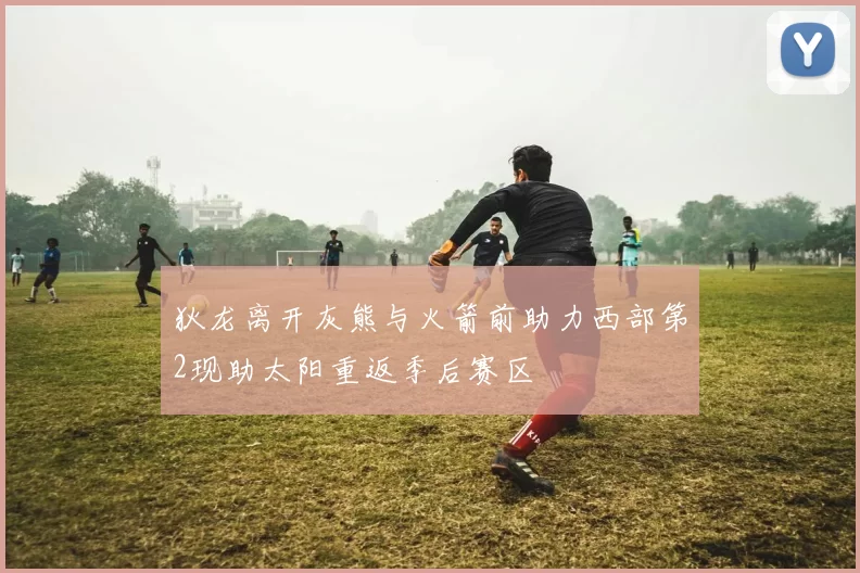 狄龙离开灰熊与火箭前助力西部第2现助太阳重返季后赛区