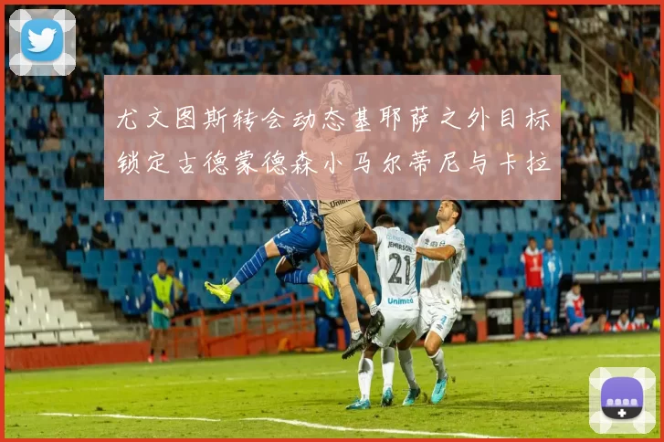 尤文图斯转会动态基耶萨之外目标锁定古德蒙德森小马尔蒂尼与卡拉斯科